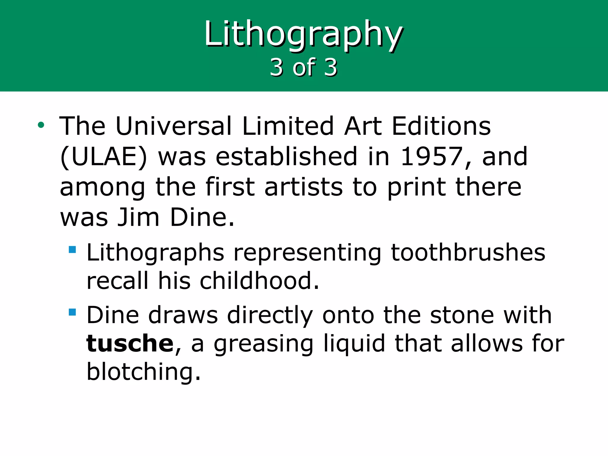 LithographyLithography
3 of 33 of 3
• The Universal Limited Art Editions
(ULAE) was established in 1957, and
among the first artists to print there
was Jim Dine.
 Lithographs representing toothbrushes
recall his childhood.
 Dine draws directly onto the stone with
tusche, a greasing liquid that allows for
blotching.
 