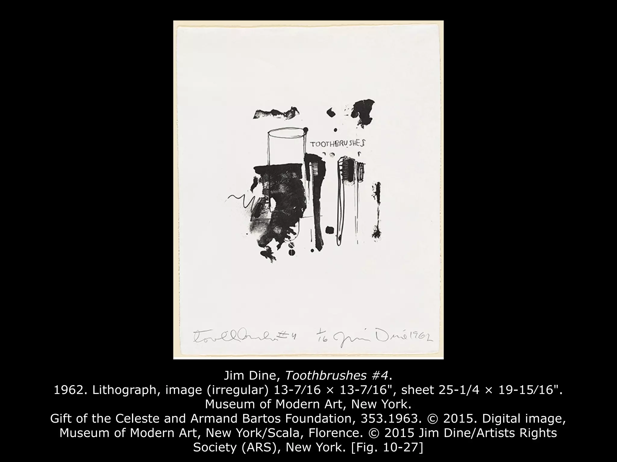 Jim Dine, Toothbrushes #4.
1962. Lithograph, image (irregular) 13-7⁄16 × 13-7⁄16", sheet 25-1/4 × 19-15⁄16".
Museum of Modern Art, New York.
Gift of the Celeste and Armand Bartos Foundation, 353.1963. © 2015. Digital image,
Museum of Modern Art, New York/Scala, Florence. © 2015 Jim Dine/Artists Rights
Society (ARS), New York. [Fig. 10-27]
 