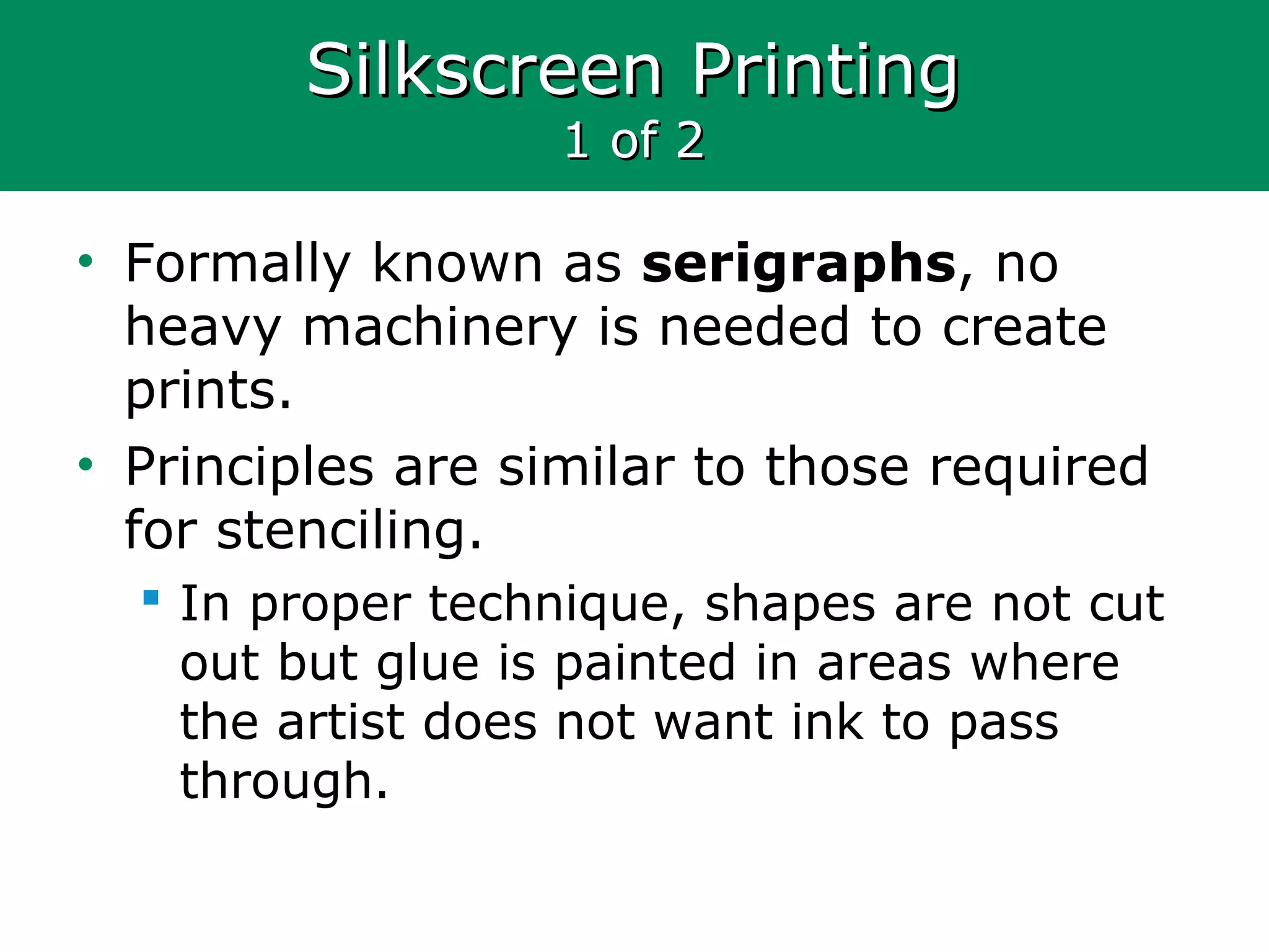 Silkscreen PrintingSilkscreen Printing
1 of 21 of 2
• Formally known as serigraphs, no
heavy machinery is needed to create
prints.
• Principles are similar to those required
for stenciling.
 In proper technique, shapes are not cut
out but glue is painted in areas where
the artist does not want ink to pass
through.
 