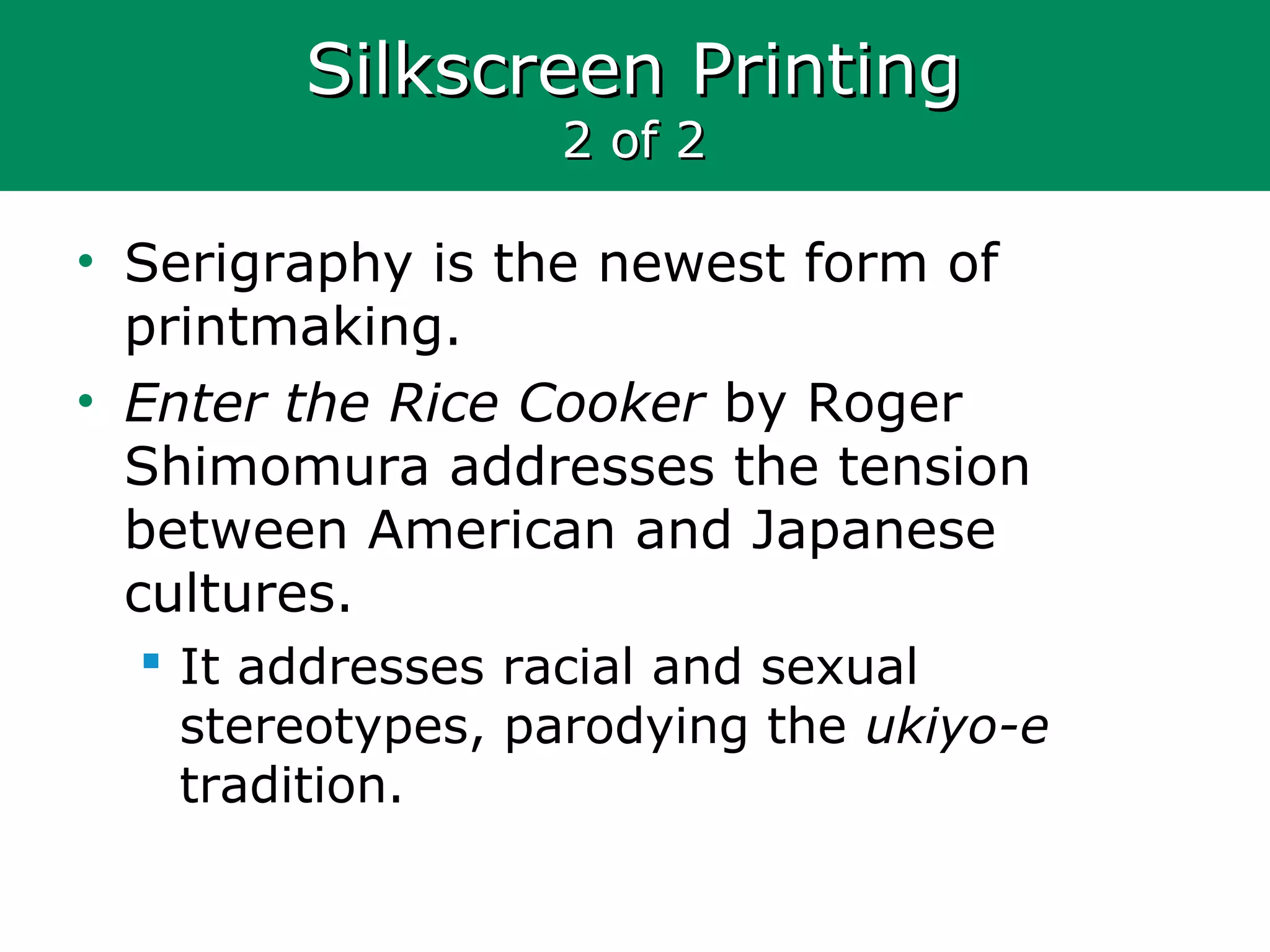 Silkscreen PrintingSilkscreen Printing
2 of 22 of 2
• Serigraphy is the newest form of
printmaking.
• Enter the Rice Cooker by Roger
Shimomura addresses the tension
between American and Japanese
cultures.
 It addresses racial and sexual
stereotypes, parodying the ukiyo-e
tradition.
 