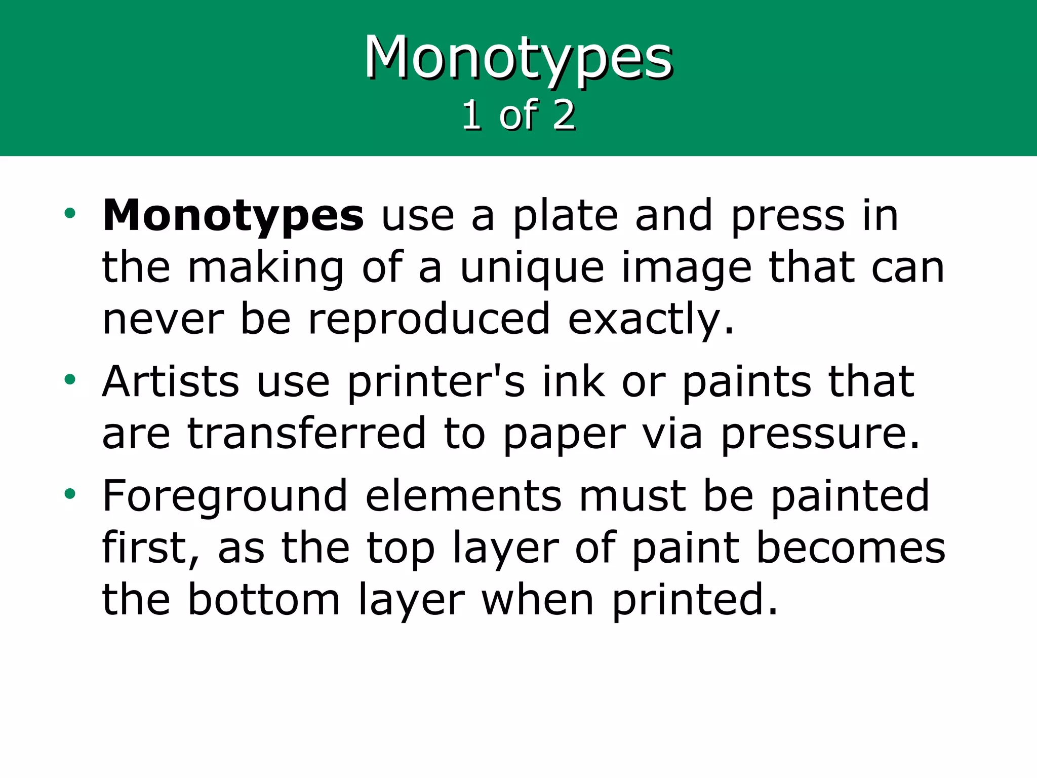 MonotypesMonotypes
1 of 21 of 2
• Monotypes use a plate and press in
the making of a unique image that can
never be reproduced exactly.
• Artists use printer's ink or paints that
are transferred to paper via pressure.
• Foreground elements must be painted
first, as the top layer of paint becomes
the bottom layer when printed.
 
