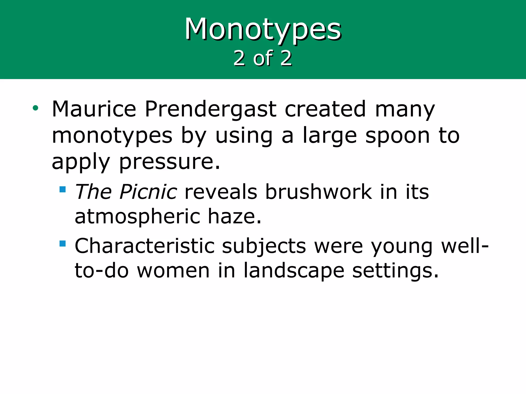 MonotypesMonotypes
2 of 22 of 2
• Maurice Prendergast created many
monotypes by using a large spoon to
apply pressure.
 The Picnic reveals brushwork in its
atmospheric haze.
 Characteristic subjects were young well-
to-do women in landscape settings.
 