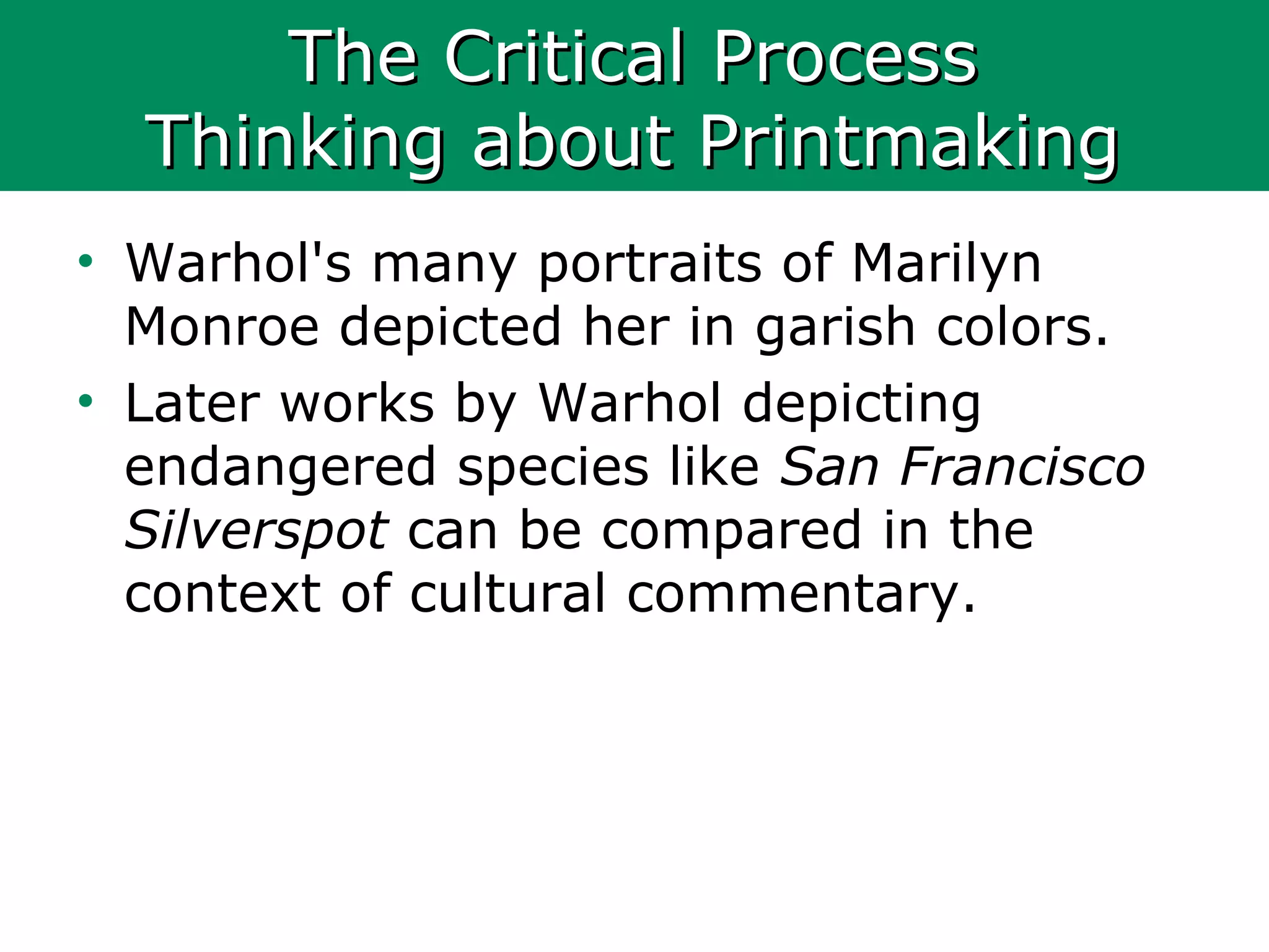 The Critical ProcessThe Critical Process
Thinking about PrintmakingThinking about Printmaking
• Warhol's many portraits of Marilyn
Monroe depicted her in garish colors.
• Later works by Warhol depicting
endangered species like San Francisco
Silverspot can be compared in the
context of cultural commentary.
 