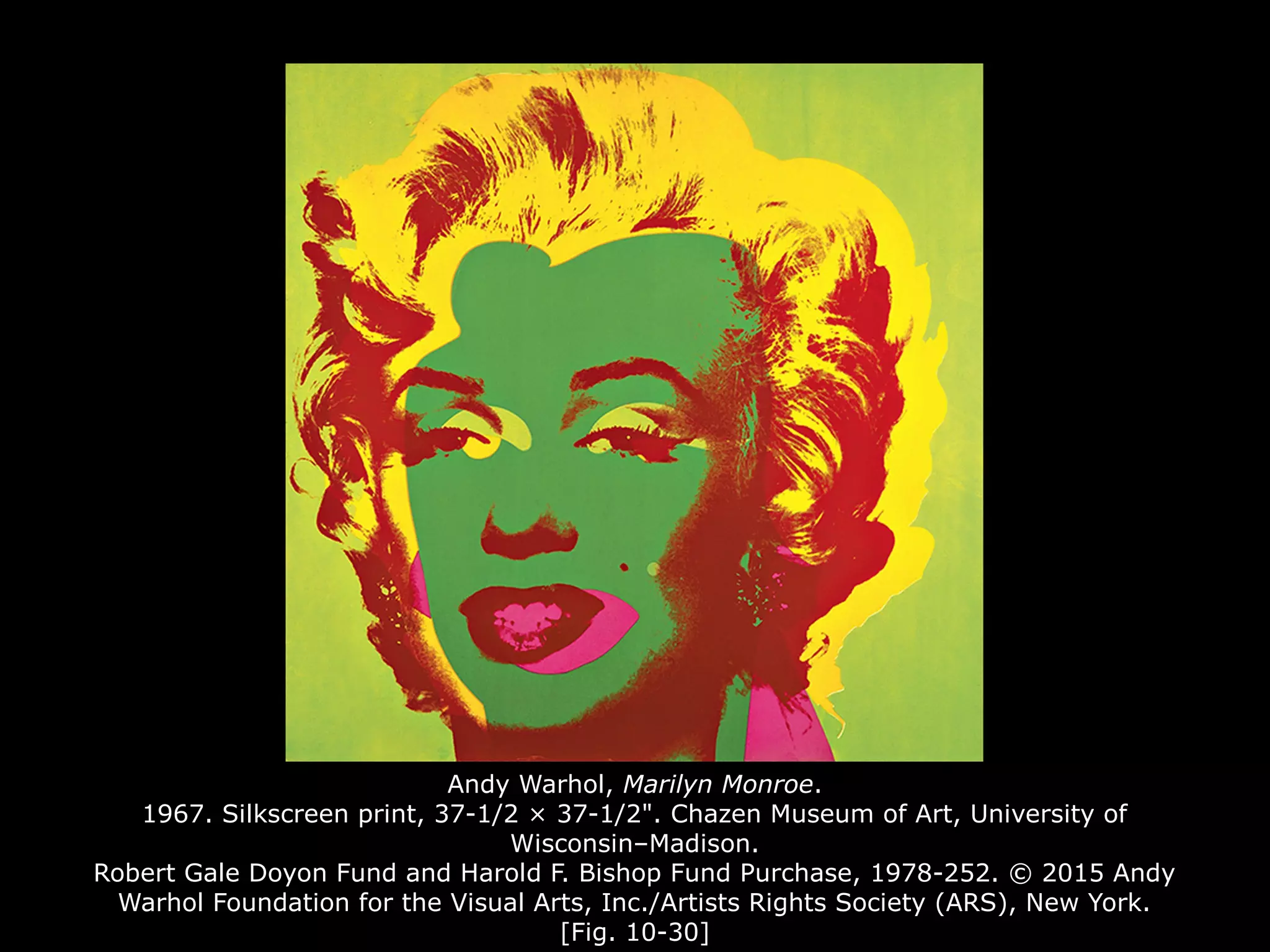 Andy Warhol, Marilyn Monroe.
1967. Silkscreen print, 37-1/2 × 37-1/2". Chazen Museum of Art, University of
Wisconsin–Madison.
Robert Gale Doyon Fund and Harold F. Bishop Fund Purchase, 1978-252. © 2015 Andy
Warhol Foundation for the Visual Arts, Inc./Artists Rights Society (ARS), New York.
[Fig. 10-30]
 