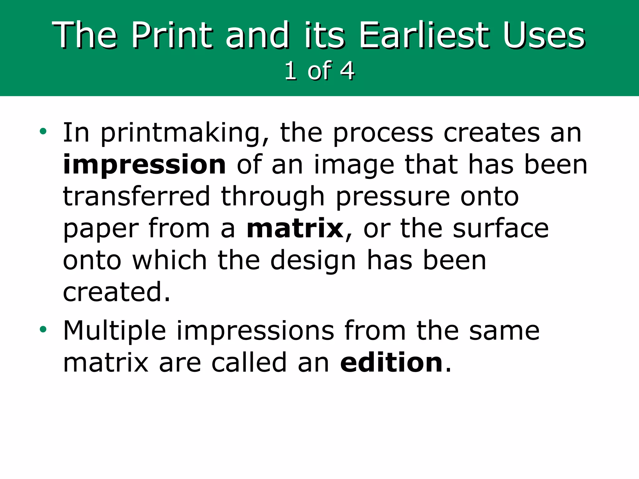 The Print and its Earliest UsesThe Print and its Earliest Uses
1 of 41 of 4
• In printmaking, the process creates an
impression of an image that has been
transferred through pressure onto
paper from a matrix, or the surface
onto which the design has been
created.
• Multiple impressions from the same
matrix are called an edition.
 