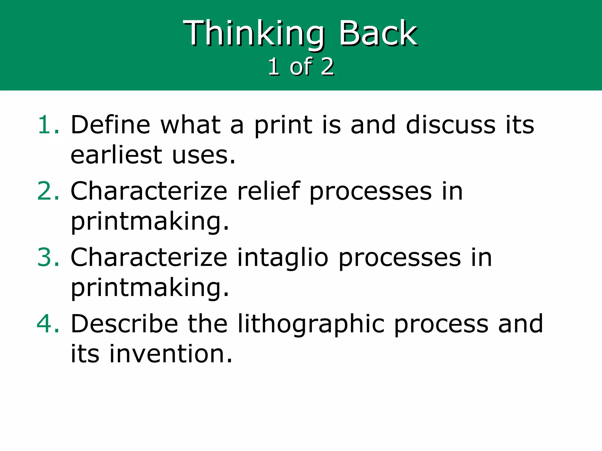 Thinking BackThinking Back
1 of 21 of 2
1. Define what a print is and discuss its
earliest uses.
2. Characterize relief processes in
printmaking.
3. Characterize intaglio processes in
printmaking.
4. Describe the lithographic process and
its invention.
 