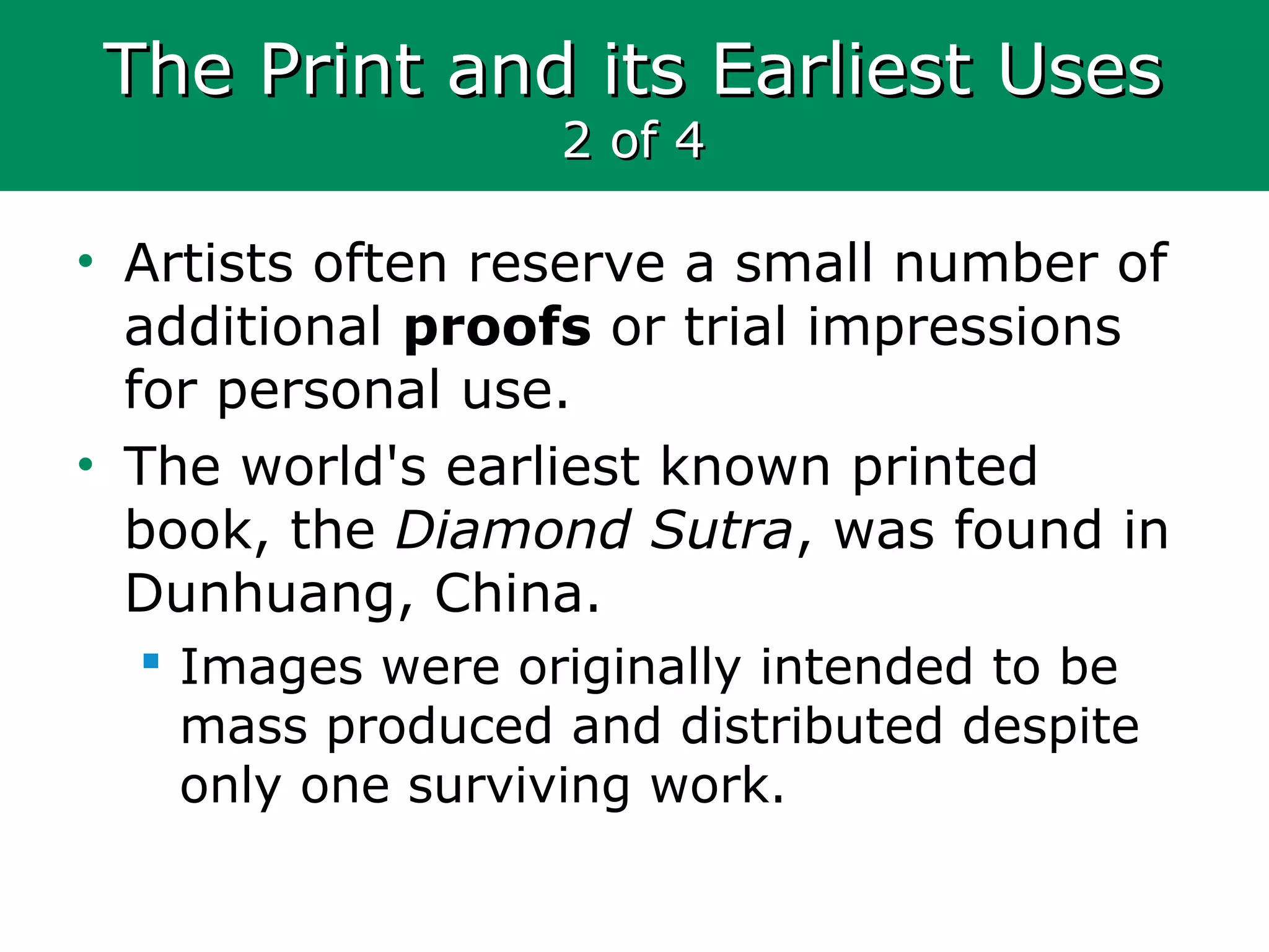 The Print and its Earliest UsesThe Print and its Earliest Uses
2 of 42 of 4
• Artists often reserve a small number of
additional proofs or trial impressions
for personal use.
• The world's earliest known printed
book, the Diamond Sutra, was found in
Dunhuang, China.
 Images were originally intended to be
mass produced and distributed despite
only one surviving work.
 