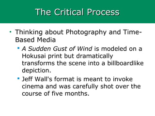 The Critical ProcessThe Critical Process
• Thinking about Photography and Time-
Based Media
 A Sudden Gust of Wind is modeled on a
Hokusai print but dramatically
transforms the scene into a billboardlike
depiction.
 Jeff Wall's format is meant to invoke
cinema and was carefully shot over the
course of five months.
 