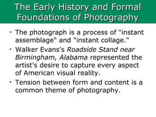 The Early History and FormalThe Early History and Formal
Foundations of PhotographyFoundations of Photography
• The photograph is a process of "instant
assemblage" and "instant collage."
• Walker Evans's Roadside Stand near
Birmingham, Alabama represented the
artist's desire to capture every aspect
of American visual reality.
• Tension between form and content is a
common theme of photography.
 