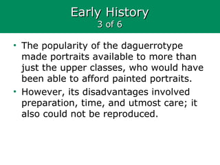 Early HistoryEarly History
3 of 63 of 6
• The popularity of the daguerrotype
made portraits available to more than
just the upper classes, who would have
been able to afford painted portraits.
• However, its disadvantages involved
preparation, time, and utmost care; it
also could not be reproduced.
 
