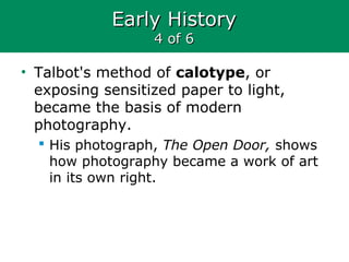 Early HistoryEarly History
4 of 64 of 6
• Talbot's method of calotype, or
exposing sensitized paper to light,
became the basis of modern
photography.
 His photograph, The Open Door, shows
how photography became a work of art
in its own right.
 