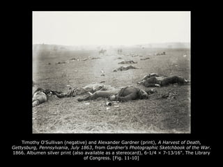Timothy O'Sullivan (negative) and Alexander Gardner (print), A Harvest of Death,
Gettysburg, Pennsylvania, July 1863, from Gardner's Photographic Sketchbook of the War.
1866. Albumen silver print (also available as a stereocard), 6-1/4 × 7-13⁄16". The Library
of Congress. [Fig. 11-10]
 