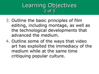 Learning ObjectivesLearning Objectives
2 of 32 of 3
3. Outline the basic principles of film
editing, including montage, as well as
the technological developments that
advanced the medium.
4. Outline some of the ways that video
art has exploited the immediacy of the
medium while at the same time
critiquing popular culture.
 