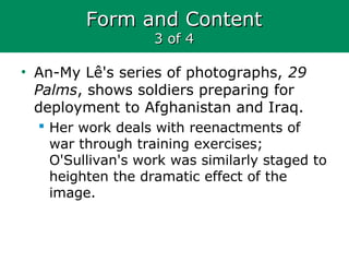 Form and ContentForm and Content
3 of 43 of 4
• An-My Lê's series of photographs, 29
Palms, shows soldiers preparing for
deployment to Afghanistan and Iraq.
 Her work deals with reenactments of
war through training exercises;
O'Sullivan's work was similarly staged to
heighten the dramatic effect of the
image.
 
