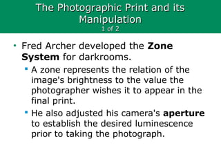The Photographic Print and itsThe Photographic Print and its
ManipulationManipulation
1 of 21 of 2
• Fred Archer developed the Zone
System for darkrooms.
 A zone represents the relation of the
image's brightness to the value the
photographer wishes it to appear in the
final print.
 He also adjusted his camera's aperture
to establish the desired luminescence
prior to taking the photograph.
 