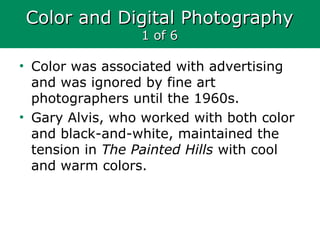Color and Digital PhotographyColor and Digital Photography
1 of 61 of 6
• Color was associated with advertising
and was ignored by fine art
photographers until the 1960s.
• Gary Alvis, who worked with both color
and black-and-white, maintained the
tension in The Painted Hills with cool
and warm colors.
 