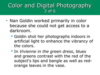 Color and Digital PhotographyColor and Digital Photography
3 of 63 of 6
• Nan Goldin worked primarily in color
because she could not get access to a
darkroom.
 Goldin shot her photographs indoors in
artificial light to enhance the vibrancy of
the colors.
 In Vivienne in the green dress, blues
and greens contrast with the red of the
subject's lips and bangle as well as red-
orange leaves in the vase.
 