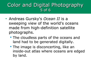 Color and Digital PhotographyColor and Digital Photography
5 of 65 of 6
• Andreas Gursky's Ocean II is a
sweeping view of the world's oceans
made from high-definition satellite
photographs.
 The cloudless parts of the oceans and
land had to be generated digitally.
 The image is disconcerting, like an
inside-out atlas where oceans are edged
by land.
 