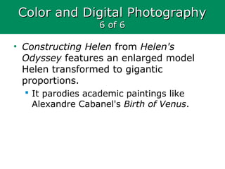 Color and Digital PhotographyColor and Digital Photography
6 of 66 of 6
• Constructing Helen from Helen's
Odyssey features an enlarged model
Helen transformed to gigantic
proportions.
 It parodies academic paintings like
Alexandre Cabanel's Birth of Venus.
 