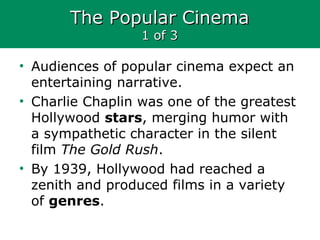 The Popular CinemaThe Popular Cinema
1 of 31 of 3
• Audiences of popular cinema expect an
entertaining narrative.
• Charlie Chaplin was one of the greatest
Hollywood stars, merging humor with
a sympathetic character in the silent
film The Gold Rush.
• By 1939, Hollywood had reached a
zenith and produced films in a variety
of genres.
 