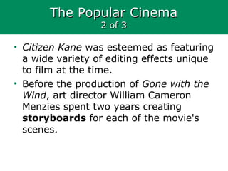 The Popular CinemaThe Popular Cinema
2 of 32 of 3
• Citizen Kane was esteemed as featuring
a wide variety of editing effects unique
to film at the time.
• Before the production of Gone with the
Wind, art director William Cameron
Menzies spent two years creating
storyboards for each of the movie's
scenes.
 