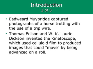 IntroductionIntroduction
2 of 32 of 3
• Eadweard Muybridge captured
photographs of a horse trotting with
the use of a trip wire.
• Thomas Edison and W. K. Laurie
Dickson invented the Kinetoscope,
which used celluloid film to produced
images that could "move" by being
advanced on a roll.
 