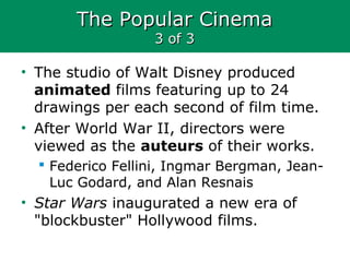 The Popular CinemaThe Popular Cinema
3 of 33 of 3
• The studio of Walt Disney produced
animated films featuring up to 24
drawings per each second of film time.
• After World War II, directors were
viewed as the auteurs of their works.
 Federico Fellini, Ingmar Bergman, Jean-
Luc Godard, and Alan Resnais
• Star Wars inaugurated a new era of
"blockbuster" Hollywood films.
 