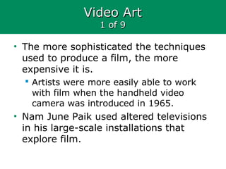 Video ArtVideo Art
1 of 91 of 9
• The more sophisticated the techniques
used to produce a film, the more
expensive it is.
 Artists were more easily able to work
with film when the handheld video
camera was introduced in 1965.
• Nam June Paik used altered televisions
in his large-scale installations that
explore film.
 