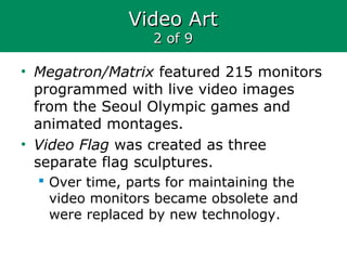 Video ArtVideo Art
2 of 92 of 9
• Megatron/Matrix featured 215 monitors
programmed with live video images
from the Seoul Olympic games and
animated montages.
• Video Flag was created as three
separate flag sculptures.
 Over time, parts for maintaining the
video monitors became obsolete and
were replaced by new technology.
 