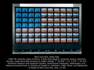 Nam June Paik, Video Flag.
1985–96. Seventy video monitors, 4 laser-disk players, computer, timers, electrical
devices, wood and metal housing on rubber wheels, 7' 10-3/8" × 11' 7-3/4" × 47-3/4".
Hirshhorn Museum and Sculpture Garden, Smithsonian Institution, Washington, D.C.
Holenia Purchase Fund, in memory of Joseph H. Hirshhorn, 1996. Photo: Lee Stalsworth.
© Estate of Nam June Paik. [Fig. 11-35]
 
