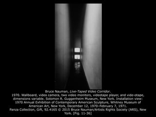 Bruce Nauman, Live-Taped Video Corridor.
1970. Wallboard, video camera, two video monitors, videotape player, and vide-otape,
dimensions variable. Solomon R. Guggenheim Museum, New York. Installation view:
1970 Annual Exhibition of Contemporary American Sculpture, Whitney Museum of
American Art, New York, December 12, 1970–February 7, 1971.
Panza Collection, Gift, 92.4165 © 2015 Bruce Nauman/Artists Rights Society (ARS), New
York. [Fig. 11-36]
 