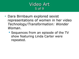 Video ArtVideo Art
5 of 95 of 9
• Dara Birnbaum explored sexist
representations of women in her video
Technology/Transformation: Wonder
Woman.
 Sequences from an episode of the TV
show featuring Linda Carter were
repeated.
 