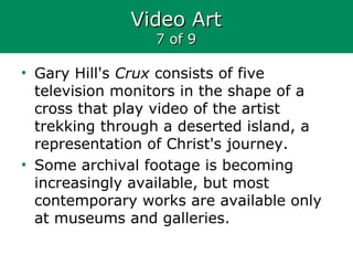 Video ArtVideo Art
7 of 97 of 9
• Gary Hill's Crux consists of five
television monitors in the shape of a
cross that play video of the artist
trekking through a deserted island, a
representation of Christ's journey.
• Some archival footage is becoming
increasingly available, but most
contemporary works are available only
at museums and galleries.
 