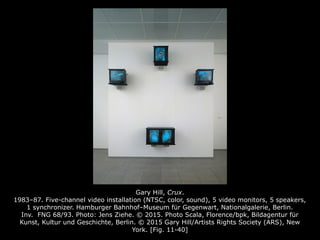 Gary Hill, Crux.
1983–87. Five-channel video installation (NTSC, color, sound), 5 video monitors, 5 speakers,
1 synchronizer. Hamburger Bahnhof–Museum für Gegenwart, Nationalgalerie, Berlin.
Inv. FNG 68/93. Photo: Jens Ziehe. © 2015. Photo Scala, Florence/bpk, Bildagentur für
Kunst, Kultur und Geschichte, Berlin. © 2015 Gary Hill/Artists Rights Society (ARS), New
York. [Fig. 11-40]
 