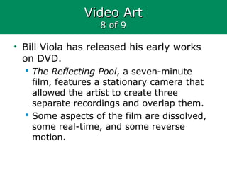 Video ArtVideo Art
8 of 98 of 9
• Bill Viola has released his early works
on DVD.
 The Reflecting Pool, a seven-minute
film, features a stationary camera that
allowed the artist to create three
separate recordings and overlap them.
 Some aspects of the film are dissolved,
some real-time, and some reverse
motion.
 