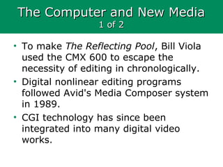 The Computer and New MediaThe Computer and New Media
1 of 21 of 2
• To make The Reflecting Pool, Bill Viola
used the CMX 600 to escape the
necessity of editing in chronologically.
• Digital nonlinear editing programs
followed Avid's Media Composer system
in 1989.
• CGI technology has since been
integrated into many digital video
works.
 
