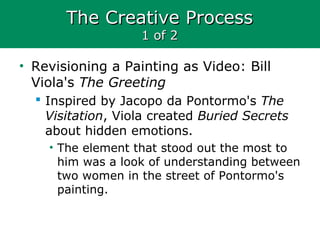 The Creative ProcessThe Creative Process
1 of 21 of 2
• Revisioning a Painting as Video: Bill
Viola's The Greeting
 Inspired by Jacopo da Pontormo's The
Visitation, Viola created Buried Secrets
about hidden emotions.
• The element that stood out the most to
him was a look of understanding between
two women in the street of Pontormo's
painting.
 