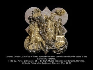 Lorenzo Ghiberti, Sacrifice of Isaac, competition relief commissioned for the doors of the
Baptistery, Florence.
1401–02. Parcel-gilt bronze, 21 × 17-1/2". Museo Nazionale del Bargello, Florence.
© Studio Fotografico Quattrone, Florence. [Fig. 12-4]
 