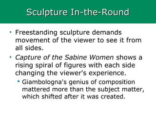 Sculpture In-the-RoundSculpture In-the-Round
• Freestanding sculpture demands
movement of the viewer to see it from
all sides.
• Capture of the Sabine Women shows a
rising spiral of figures with each side
changing the viewer's experience.
 Giambologna's genius of composition
mattered more than the subject matter,
which shifted after it was created.
 