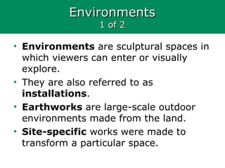 EnvironmentsEnvironments
1 of 21 of 2
• Environments are sculptural spaces in
which viewers can enter or visually
explore.
• They are also referred to as
installations.
• Earthworks are large-scale outdoor
environments made from the land.
• Site-specific works were made to
transform a particular space.
 