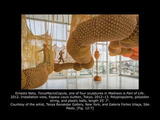Ernesto Neto, TorusMacroCopula, one of four sculptures in Madness is Part of Life.
2012. Installation view, Espace Louis Vuitton, Tokyo, 2012–13. Polypropylene, polyester
string, and plastic balls, length 25' 7".
Courtesy of the artist, Tanya Bonakdar Gallery, New York, and Galeria Fortes Vilaça, Säo
Paolo. [Fig. 12-7]
 