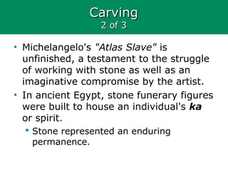 CarvingCarving
2 of 32 of 3
• Michelangelo's "Atlas Slave" is
unfinished, a testament to the struggle
of working with stone as well as an
imaginative compromise by the artist.
• In ancient Egypt, stone funerary figures
were built to house an individual's ka
or spirit.
 Stone represented an enduring
permanence.
 