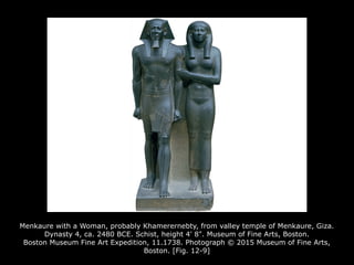 Menkaure with a Woman, probably Khamerernebty, from valley temple of Menkaure, Giza.
Dynasty 4, ca. 2480 BCE. Schist, height 4' 8". Museum of Fine Arts, Boston.
Boston Museum Fine Art Expedition, 11.1738. Photograph © 2015 Museum of Fine Arts,
Boston. [Fig. 12-9]
 