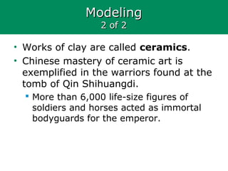 ModelingModeling
2 of 22 of 2
• Works of clay are called ceramics.
• Chinese mastery of ceramic art is
exemplified in the warriors found at the
tomb of Qin Shihuangdi.
 More than 6,000 life-size figures of
soldiers and horses acted as immortal
bodyguards for the emperor.
 