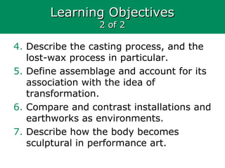Learning ObjectivesLearning Objectives
2 of 22 of 2
4. Describe the casting process, and the
lost-wax process in particular.
5. Define assemblage and account for its
association with the idea of
transformation.
6. Compare and contrast installations and
earthworks as environments.
7. Describe how the body becomes
sculptural in performance art.
 