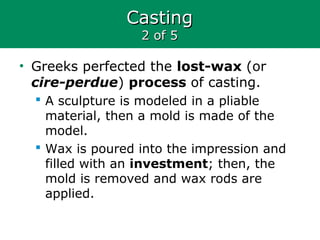 CastingCasting
2 of 52 of 5
• Greeks perfected the lost-wax (or
cire-perdue) process of casting.
 A sculpture is modeled in a pliable
material, then a mold is made of the
model.
 Wax is poured into the impression and
filled with an investment; then, the
mold is removed and wax rods are
applied.
 