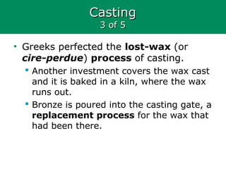 CastingCasting
3 of 53 of 5
• Greeks perfected the lost-wax (or
cire-perdue) process of casting.
 Another investment covers the wax cast
and it is baked in a kiln, where the wax
runs out.
 Bronze is poured into the casting gate, a
replacement process for the wax that
had been there.
 