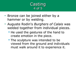 CastingCasting
4 of 54 of 5
• Bronze can be joined either by a
hammer or by welding.
• Auguste Rodin's Burghers of Calais was
welded together from individual pieces.
 He used the gestures of the hand to
create emotion in the piece.
 The sculpture was intended to be
viewed from the ground and individuals
must walk around it to experience it.
 