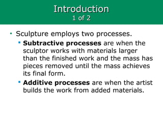 IntroductionIntroduction
1 of 21 of 2
• Sculpture employs two processes.
 Subtractive processes are when the
sculptor works with materials larger
than the finished work and the mass has
pieces removed until the mass achieves
its final form.
 Additive processes are when the artist
builds the work from added materials.
 