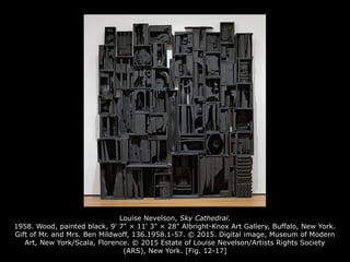 Louise Nevelson, Sky Cathedral.
1958. Wood, painted black, 9' 7" × 11' 3" × 28" Albright-Knox Art Gallery, Buffalo, New York.
Gift of Mr. and Mrs. Ben Mildwoff, 136.1958.1-57. © 2015. Digital image, Museum of Modern
Art, New York/Scala, Florence. © 2015 Estate of Louise Nevelson/Artists Rights Society
(ARS), New York. [Fig. 12-17]
 